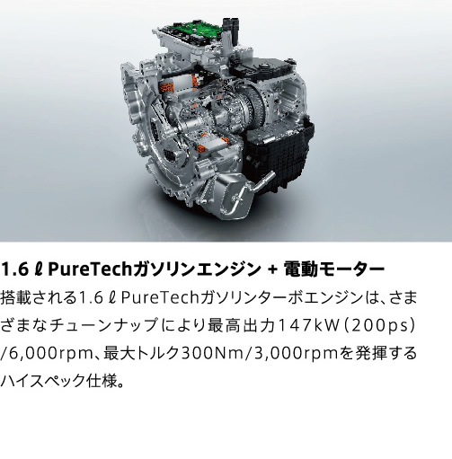 1.6ℓPureTechガソリンエンジン + 電動モーター | 搭載される1.6ℓPureTechガソリンターボエンジンは、さまざまなチューンナップにより最高出力147kW（200ps）/6,000rpm、最大トルク300Nm/3,000rpmを発揮するハイスペック仕様。