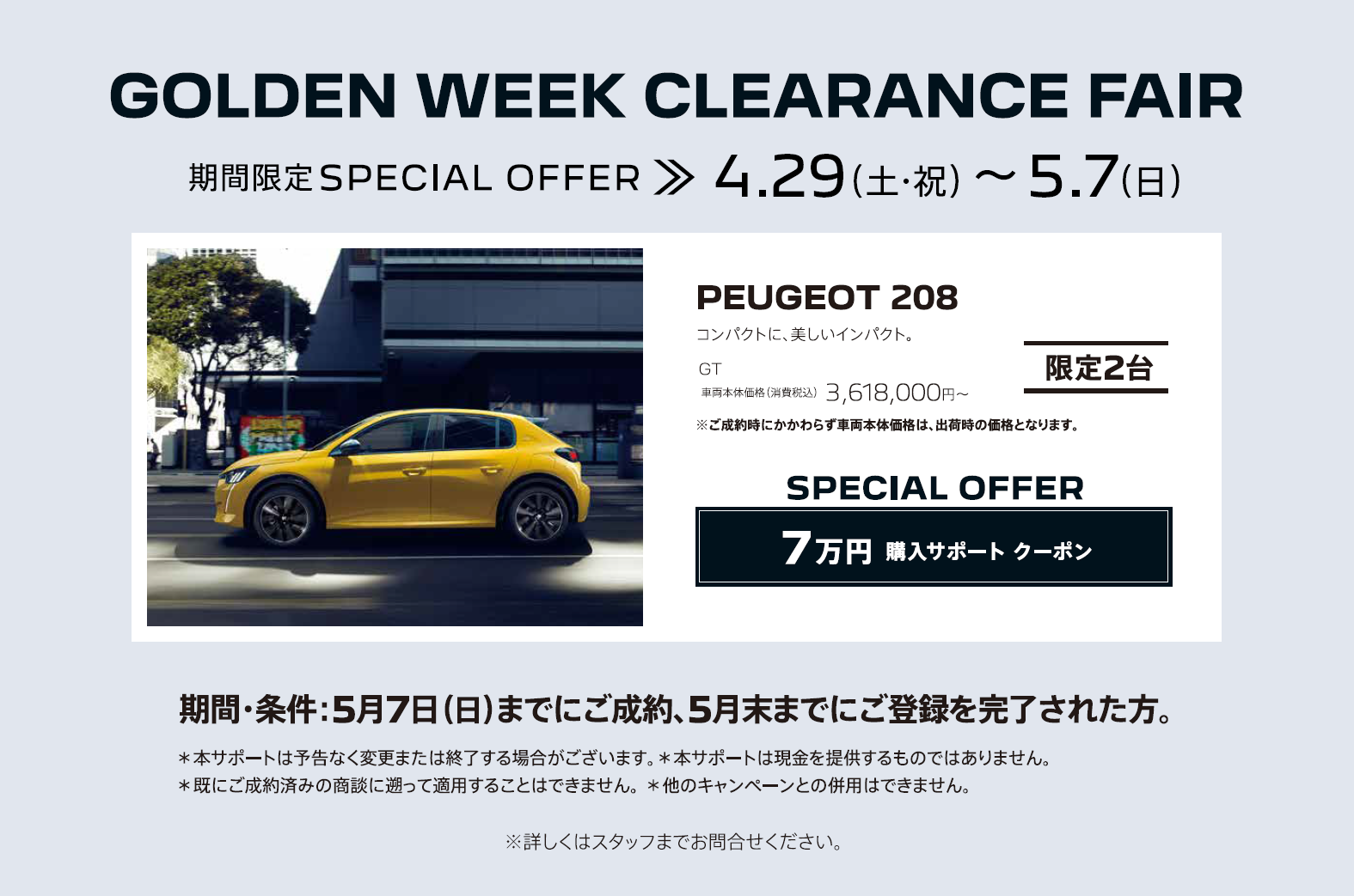 SPECIAL OFFER / GOLDEN WEEK CLEARANCE FAIR アクセサリーサポート5万円/対象車種：NEW308 | GOLDEN WEEK CLEARANCE FAIR 購入サポート 最大30万円/対象車種：208、2008、3008、5008 / 詳しくは店頭にてお確かめください。※他のキャンペーンとの併用はできません。