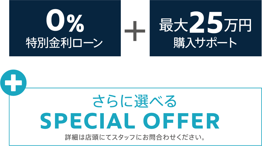 0％特別金利ローン+最大25万円購入サポート+さらに選べるSPECIAL OFFER 詳細は店頭にてスタッフにお問合わせください。